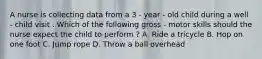 A nurse is collecting data from a 3 - year - old child during a well - child visit . Which of the following gross - motor skills should the nurse expect the child to perform ? A. Ride a tricycle B. Hop on one foot C. Jump rope D. Throw a ball overhead