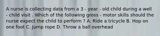 A nurse is collecting data from a 3 - year - old child during a well - child visit . Which of the following gross - motor skills should the nurse expect the child to perform ? A. Ride a tricycle B. Hop on one foot C. Jump rope D. Throw a ball overhead