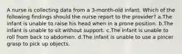 A nurse is collecting data from a 3-month-old infant. Which of the following findings should the nurse report to the provider? a.The infant is unable to raise his head when in a prone position. b.The infant is unable to sit without support. c.The infant is unable to roll from back to abdomen. d.The infant is unable to use a pincer grasp to pick up objects.