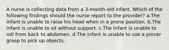 A nurse is collecting data from a 3-month-old infant. Which of the following findings should the nurse report to the provider? a.The infant is unable to raise his head when in a prone position. b.The infant is unable to sit without support. c.The infant is unable to roll from back to abdomen. d.The infant is unable to use a pincer grasp to pick up objects.