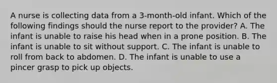 A nurse is collecting data from a 3-month-old infant. Which of the following findings should the nurse report to the provider? A. The infant is unable to raise his head when in a prone position. B. The infant is unable to sit without support. C. The infant is unable to roll from back to abdomen. D. The infant is unable to use a pincer grasp to pick up objects.