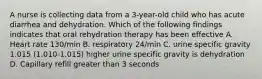 A nurse is collecting data from a 3-year-old child who has acute diarrhea and dehydration. Which of the following findings indicates that oral rehydration therapy has been effective A. Heart rate 130/min B. respiratory 24/min C. urine specific gravity 1.015 (1.010-1.015) higher urine specific gravity is dehydration D. Capillary refill greater than 3 seconds