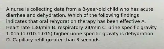 A nurse is collecting data from a 3-year-old child who has acute diarrhea and dehydration. Which of the following findings indicates that oral rehydration therapy has been effective A. Heart rate 130/min B. respiratory 24/min C. urine specific gravity 1.015 (1.010-1.015) higher urine specific gravity is dehydration D. Capillary refill <a href='https://www.questionai.com/knowledge/ktgHnBD4o3-greater-than' class='anchor-knowledge'>greater than</a> 3 seconds