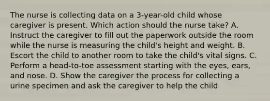 The nurse is collecting data on a 3-year-old child whose caregiver is present. Which action should the nurse take? A. Instruct the caregiver to fill out the paperwork outside the room while the nurse is measuring the child's height and weight. B. Escort the child to another room to take the child's vital signs. C. Perform a head-to-toe assessment starting with the eyes, ears, and nose. D. Show the caregiver the process for collecting a urine specimen and ask the caregiver to help the child