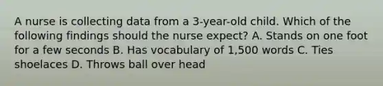 A nurse is collecting data from a 3-year-old child. Which of the following findings should the nurse expect? A. Stands on one foot for a few seconds B. Has vocabulary of 1,500 words C. Ties shoelaces D. Throws ball over head