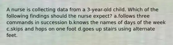 A nurse is collecting data from a 3-year-old child. Which of the following findings should the nurse expect? a.follows three commands in succession b.knows the names of days of the week c.skips and hops on one foot d.goes up stairs using alternate feet.