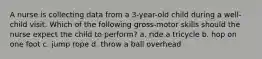 A nurse is collecting data from a 3-year-old child during a well-child visit. Which of the following gross-motor skills should the nurse expect the child to perform? a. ride a tricycle b. hop on one foot c. jump rope d. throw a ball overhead