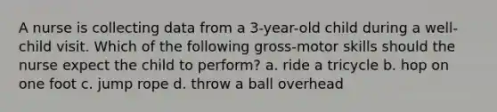A nurse is collecting data from a 3-year-old child during a well-child visit. Which of the following gross-motor skills should the nurse expect the child to perform? a. ride a tricycle b. hop on one foot c. jump rope d. throw a ball overhead