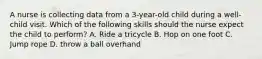 A nurse is collecting data from a 3-year-old child during a well-child visit. Which of the following skills should the nurse expect the child to perform? A. Ride a tricycle B. Hop on one foot C. Jump rope D. throw a ball overhand