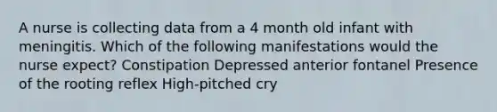 A nurse is collecting data from a 4 month old infant with meningitis. Which of the following manifestations would the nurse expect? Constipation Depressed anterior fontanel Presence of the rooting reflex High-pitched cry