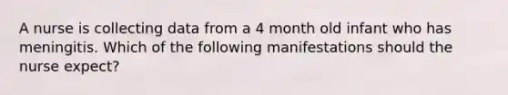 A nurse is collecting data from a 4 month old infant who has meningitis. Which of the following manifestations should the nurse expect?