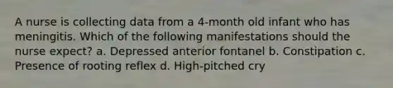 A nurse is collecting data from a 4-month old infant who has meningitis. Which of the following manifestations should the nurse expect? a. Depressed anterior fontanel b. Constipation c. Presence of rooting reflex d. High-pitched cry