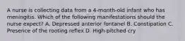 A nurse is collecting data from a 4-month-old infant who has meningitis. Which of the following manifestations should the nurse expect? A. Depressed anterior fontanel B. Constipation C. Presence of the rooting reflex D. High-pitched cry