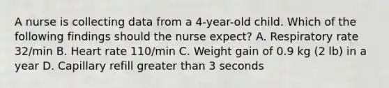 A nurse is collecting data from a 4-year-old child. Which of the following findings should the nurse expect? A. Respiratory rate 32/min B. Heart rate 110/min C. Weight gain of 0.9 kg (2 lb) in a year D. Capillary refill greater than 3 seconds