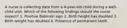 A nurse is collecting data from a 4-year-old child during a well-child visit. Which of the following findings should the nurse expect? 1. Positive Babinski sign 2. Birth height has doubled 3. Birth weight has doubled 4. Presence of permanent teeth