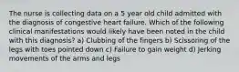 The nurse is collecting data on a 5 year old child admitted with the diagnosis of congestive heart failure. Which of the following clinical manifestations would likely have been noted in the child with this diagnosis? a) Clubbing of the fingers b) Scissoring of the legs with toes pointed down c) Failure to gain weight d) Jerking movements of the arms and legs