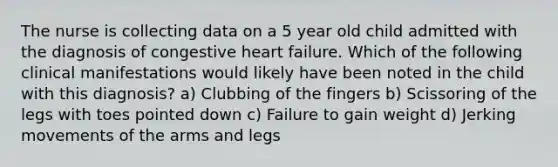 The nurse is collecting data on a 5 year old child admitted with the diagnosis of congestive heart failure. Which of the following clinical manifestations would likely have been noted in the child with this diagnosis? a) Clubbing of the fingers b) Scissoring of the legs with toes pointed down c) Failure to gain weight d) Jerking movements of the arms and legs