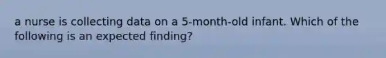 a nurse is collecting data on a 5-month-old infant. Which of the following is an expected finding?