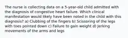 The nurse is collecting data on a 5-year-old child admitted with the diagnosis of congestive heart failure. Which clinical manifestation would likely have been noted in the child with this diagnosis? a) Clubbing of the fingers b) Scissoring of the legs with toes pointed down c) Failure to gain weight d) Jerking movements of the arms and legs