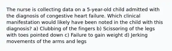 The nurse is collecting data on a 5-year-old child admitted with the diagnosis of congestive heart failure. Which clinical manifestation would likely have been noted in the child with this diagnosis? a) Clubbing of the fingers b) Scissoring of the legs with toes pointed down c) Failure to gain weight d) Jerking movements of the arms and legs