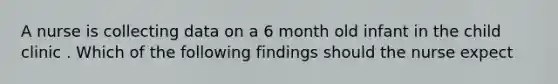 A nurse is collecting data on a 6 month old infant in the child clinic . Which of the following findings should the nurse expect