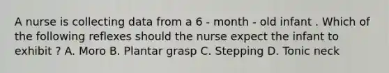 A nurse is collecting data from a 6 - month - old infant . Which of the following reflexes should the nurse expect the infant to exhibit ? A. Moro B. Plantar grasp C. Stepping D. Tonic neck