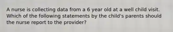 A nurse is collecting data from a 6 year old at a well child visit. Which of the following statements by the child's parents should the nurse report to the provider?