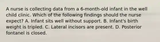 A nurse is collecting data from a 6-month-old infant in the well child clinic. Which of the following findings should the nurse expect? A. Infant sits well without support. B. Infant's birth weight is tripled. C. Lateral incisors are present. D. Posterior fontanel is closed.