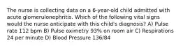 The nurse is collecting data on a 6-year-old child admitted with acute glomerulonephritis. Which of the following vital signs would the nurse anticipate with this child's diagnosis? A) Pulse rate 112 bpm B) Pulse oximetry 93% on room air C) Respirations 24 per minute D) Blood Pressure 136/84