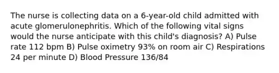 The nurse is collecting data on a 6-year-old child admitted with acute glomerulonephritis. Which of the following vital signs would the nurse anticipate with this child's diagnosis? A) Pulse rate 112 bpm B) Pulse oximetry 93% on room air C) Respirations 24 per minute D) Blood Pressure 136/84