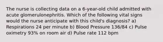 The nurse is collecting data on a 6-year-old child admitted with acute glomerulonephritis. Which of the following vital signs would the nurse anticipate with this child's diagnosis? a) Respirations 24 per minute b) Blood Pressure 136/84 c) Pulse oximetry 93% on room air d) Pulse rate 112 bpm