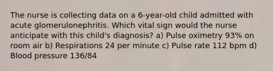 The nurse is collecting data on a 6-year-old child admitted with acute glomerulonephritis. Which vital sign would the nurse anticipate with this child's diagnosis? a) Pulse oximetry 93% on room air b) Respirations 24 per minute c) Pulse rate 112 bpm d) Blood pressure 136/84