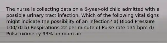 The nurse is collecting data on a 6-year-old child admitted with a possible urinary tract infection. Which of the following vital signs might indicate the possibility of an infection? a) Blood Pressure 100/70 b) Respirations 22 per minute c) Pulse rate 135 bpm d) Pulse oximetry 93% on room air