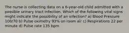 The nurse is collecting data on a 6-year-old child admitted with a possible urinary tract infection. Which of the following vital signs might indicate the possibility of an infection? a) Blood Pressure 100/70 b) Pulse oximetry 93% on room air c) Respirations 22 per minute d) Pulse rate 135 bpm