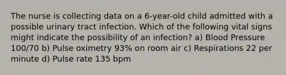 The nurse is collecting data on a 6-year-old child admitted with a possible urinary tract infection. Which of the following vital signs might indicate the possibility of an infection? a) <a href='https://www.questionai.com/knowledge/kD0HacyPBr-blood-pressure' class='anchor-knowledge'>blood pressure</a> 100/70 b) Pulse oximetry 93% on room air c) Respirations 22 per minute d) Pulse rate 135 bpm