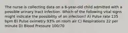 The nurse is collecting data on a 6-year-old child admitted with a possible urinary tract infection. Which of the following vital signs might indicate the possibility of an infection? A) Pulse rate 135 bpm B) Pulse oximetry 93% on room air C) Respirations 22 per minute D) Blood Pressure 100/70