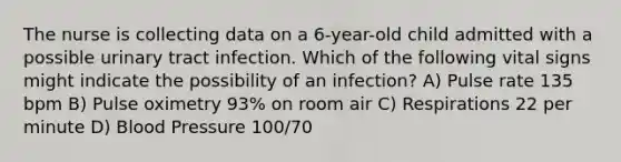 The nurse is collecting data on a 6-year-old child admitted with a possible urinary tract infection. Which of the following vital signs might indicate the possibility of an infection? A) Pulse rate 135 bpm B) Pulse oximetry 93% on room air C) Respirations 22 per minute D) Blood Pressure 100/70