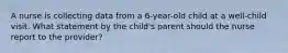 A nurse is collecting data from a 6-year-old child at a well-child visit. What statement by the child's parent should the nurse report to the provider?