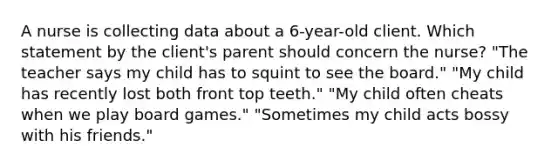 A nurse is collecting data about a 6-year-old client. Which statement by the client's parent should concern the nurse? "The teacher says my child has to squint to see the board." "My child has recently lost both front top teeth." "My child often cheats when we play board games." "Sometimes my child acts bossy with his friends."