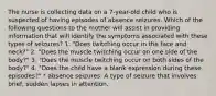 The nurse is collecting data on a 7-year-old child who is suspected of having episodes of absence seizures. Which of the following questions to the mother will assist in providing information that will identify the symptoms associated with these types of seizures? 1. "Does twitching occur in the face and neck?" 2. "Does the muscle twitching occur on one side of the body?" 3. "Does the muscle twitching occur on both sides of the body?" 4. "Does the child have a blank expression during these episodes?" * absence seizures: A type of seizure that involves brief, sudden lapses in attention.