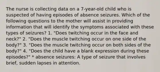 The nurse is collecting data on a 7-year-old child who is suspected of having episodes of absence seizures. Which of the following questions to the mother will assist in providing information that will identify the symptoms associated with these types of seizures? 1. "Does twitching occur in the face and neck?" 2. "Does the muscle twitching occur on one side of the body?" 3. "Does the muscle twitching occur on both sides of the body?" 4. "Does the child have a blank expression during these episodes?" * absence seizures: A type of seizure that involves brief, sudden lapses in attention.