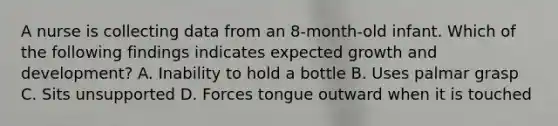 A nurse is collecting data from an 8-month-old infant. Which of the following findings indicates expected growth and development? A. Inability to hold a bottle B. Uses palmar grasp C. Sits unsupported D. Forces tongue outward when it is touched