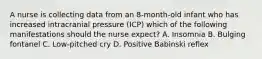 A nurse is collecting data from an 8-month-old infant who has increased intracranial pressure (ICP) which of the following manifestations should the nurse expect? A. Insomnia B. Bulging fontanel C. Low-pitched cry D. Positive Babinski reflex