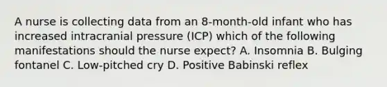 A nurse is collecting data from an 8-month-old infant who has increased intracranial pressure (ICP) which of the following manifestations should the nurse expect? A. Insomnia B. Bulging fontanel C. Low-pitched cry D. Positive Babinski reflex