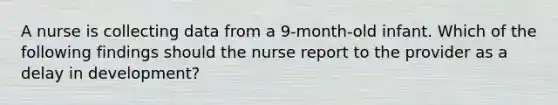 A nurse is collecting data from a 9-month-old infant. Which of the following findings should the nurse report to the provider as a delay in development?