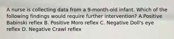 A nurse is collecting data from a 9-month-old infant. Which of the following findings would require further intervention? A.Positive Babinski reflex B. Positive Moro reflex C. Negative Doll's eye reflex D. Negative Crawl reflex