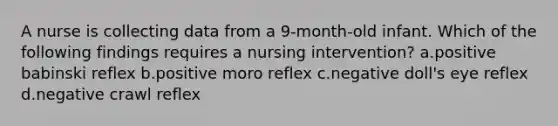 A nurse is collecting data from a 9-month-old infant. Which of the following findings requires a nursing intervention? a.positive babinski reflex b.positive moro reflex c.negative doll's eye reflex d.negative crawl reflex