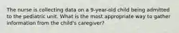 The nurse is collecting data on a 9-year-old child being admitted to the pediatric unit. What is the most appropriate way to gather information from the child's caregiver?