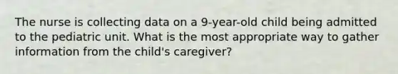 The nurse is collecting data on a 9-year-old child being admitted to the pediatric unit. What is the most appropriate way to gather information from the child's caregiver?