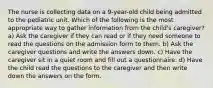 The nurse is collecting data on a 9-year-old child being admitted to the pediatric unit. Which of the following is the most appropriate way to gather information from the child's caregiver? a) Ask the caregiver if they can read or if they need someone to read the questions on the admission form to them. b) Ask the caregiver questions and write the answers down. c) Have the caregiver sit in a quiet room and fill out a questionnaire. d) Have the child read the questions to the caregiver and then write down the answers on the form.